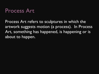 Process Art Process Art refers to sculptures in which the artwork suggests motion (a process).  In Process Art, something has happened, is happening or is about to happen. 