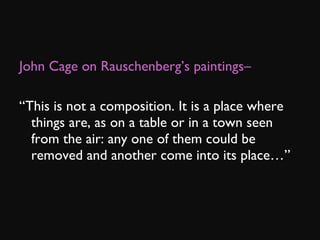 John Cage on Rauschenberg’s paintings– “ This is not a composition. It is a place where things are, as on a table or in a town seen from the air: any one of them could be removed and another come into its place…”  