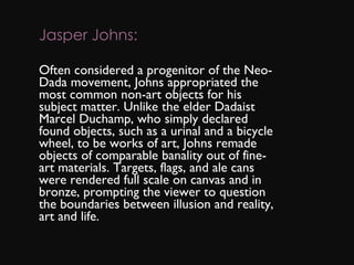 Jasper Johns: Often considered a progenitor of the Neo-Dada movement, Johns appropriated the most common non-art objects for his subject matter. Unlike the elder Dadaist Marcel Duchamp, who simply declared found objects, such as a urinal and a bicycle wheel, to be works of art, Johns remade objects of comparable banality out of fine-art materials. Targets, flags, and ale cans were rendered full scale on canvas and in bronze, prompting the viewer to question the boundaries between illusion and reality, art and life. 