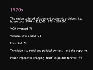 1970s      The nation suffered inflation and economic problems. i.e.: house cost  1970 = $23,000 1979 = $58,000 VCR invented ‘71 Vietnam War ended. ’73 Elvis died ‘77 Television had social and political content…and the opposite. Nixon impeached changing “trust” in politics forever. ‘74  
