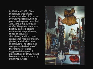 In 1961 and 1962, Claes Oldenburg was first to explore the idea of art as an everyday product when he presented a project entitled  The Store in his New York studio . The project featured brightly-painted objects such as stockings, dresses, shirts, shoes, pies, chocolates, and ice cream sandwiches made of muslin, plaster, and chicken wire. Oldenburg's The Store not only put forth the idea of the 'art store," it also suggested the types of objects that, by 1965, would be created in abundance by other Pop Artists 
