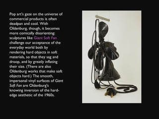 Pop art's gaze on the universe of commercial products is often deadpan and cool. With Oldenburg, though, it becomes more comically disorienting: sculptures like  Giant Soft Fan  challenge our acceptance of the everyday world both by rendering hard objects in soft materials, so that they sag and droop, and by greatly inflating their size. (There are also Oldenburg works that make soft objects hard.) The smooth, impersonal vinyl surfaces of  Giant Soft Fan  are Oldenburg's knowing inversion of the hard-edge aesthetic of the 1960s. 