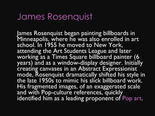 James Rosenquist       James Rosenquist began painting billboards in Minneapolis, where he was also enrolled in art school. In 1955 he moved to New York, attending the Art Students League and later working as a Times Square billboard painter (6 years) and as a window-display designer. Initially creating canvases in an Abstract Expressionist mode, Rosenquist dramatically shifted his style in the late 1950s to mimic his slick billboard work. His fragmented images, of an exaggerated scale and with Pop-culture references, quickly identified him as a leading proponent of  Pop art . 