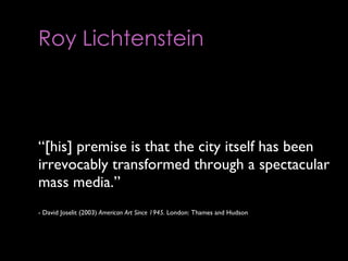 Roy Lichtenstein       “ [his] premise is that the city itself has been irrevocably transformed through a spectacular mass media.”  - David Joselit (2003)  American Art Since 1945.  London: Thames and Hudson 