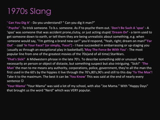 1970s Slang ' Can You Dig It ’   - Do you understand? " Can you dig it man?” ' Psyche’   - To trick someone. To b.s. someone. As if to psyche them out.    ' Don't Be Such A 'spaz’   - A 'spaz' was someone that was accident prone,clutsy, or just acting stupid.  'Dream On ’  - a term used to get someone down to earth, or tell them they are being unrealistic about something, e.g. when someone would say, "I'm getting a brand new car!" you'd respond, "Yeah, right; dream on man!”   'Far Out’   – cool     'In Your Face!' (or simply, 'Face!’)   - I have succeeded in embarrassing or up-staging you (usually as through an exceptional play in basketball).   'May The Force Be With You’   - The most popular line from one of the greatest movies of the 70s(and of all time) StarWars. 'That's Sick!’  A Midwestern phrase in the late 70's. To describe something odd or unusual. Not necessarily an person or object of distaste, but something suspect but also intriguing. "Sick!"     'The Man’   the man to me means any authority, corporations, police, government, they're all the man tho first used in the 60's by the hippies it live through the 70's,80's,90's and still to this day   'To The Max’!   Take it to the maximum. The best it can be.  'You Know’   This was said at the end of nearly every sentence   'Your Mama’   "Your Mama" was said a lot of my school, with also "Joe Mama." With "Happy Days" that brought us the word "Nerd" which was VERY popular.     