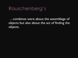 Rauschenberg’s        … combines were about the assemblage of objects but also about the act of finding the objects. 