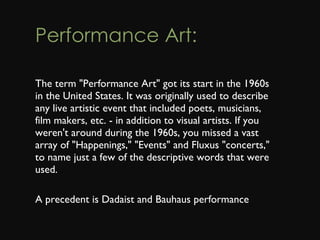 Performance Art: The term "Performance Art" got its start in the 1960s in the United States. It was originally used to describe any live artistic event that included poets, musicians, film makers, etc. - in addition to visual artists. If you weren't around during the 1960s, you missed a vast array of "Happenings," "Events" and Fluxus "concerts," to name just a few of the descriptive words that were used. A precedent is Dadaist and Bauhaus performance 