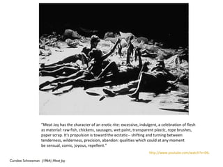 Carolee Schneeman  (1964 ) Meat Joy "Meat Joy has the character of an erotic rite: excessive, indulgent, a celebration of flesh  as material: raw fish, chickens, sausages, wet paint, transparent plastic, rope brushes,  paper scrap. It's propulsion is toward the ecstatic-- shifting and turning between  tenderness, wilderness, precision, abandon: qualities which could at any moment  be sensual, comic, joyous, repellent." http://www.youtube.com/watch?v=D6AK9TI3-LU 