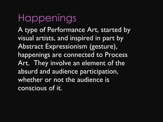 Happenings A type of Performance Art, started by visual artists, and inspired in part by Abstract Expressionism (gesture), happenings are connected to Process Art.  They involve an element of the absurd and audience participation, whether or not the audience is conscious of it. 