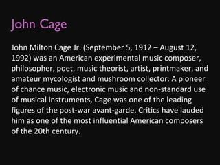 John Cage John Milton Cage Jr. (September 5, 1912 – August 12, 1992) was an American experimental music composer, philosopher, poet, music theorist, artist, printmaker, and amateur mycologist and mushroom collector. A pioneer of chance music, electronic music and non-standard use of musical instruments, Cage was one of the leading figures of the post-war avant-garde. Critics have lauded him as one of the most influential American composers of the 20th century. 