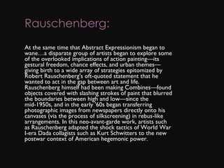 Rauschenberg: At the same time that Abstract Expressionism began to wane…a disparate group of artists began to explore some of the overlooked implications of action painting—its gestural freedom, chance effects, and urban themes—giving birth to a wide array of strategies epitomized by Robert Rauschenberg's oft-quoted statement that he wanted to act in the gap between art and life. Rauschenberg himself had been making Combines—found objects covered with slashing strokes of paint that blurred the boundaries between high and low—since the mid-1950s, and in the early '60s began transferring photographic images from newspapers directly onto his canvases (via the process of silkscreening) in rebus-like arrangements. In this neo-avant-garde work, artists such as Rauschenberg adapted the shock tactics of World War I-era Dada collagists such as Kurt Schwitters to the new postwar context of American hegemonic power.  