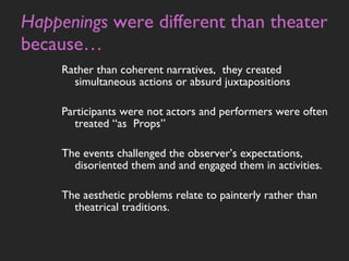 Happenings  were different than theater because… Rather than coherent narratives,  they created simultaneous actions or absurd juxtapositions Participants were not actors and performers were often treated “as  Props” The events challenged the observer’s expectations, disoriented them and and engaged them in activities.  The aesthetic problems relate to painterly rather than theatrical traditions.  
