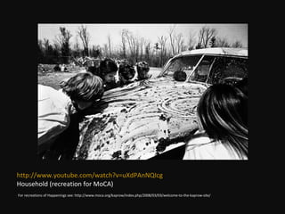 For recreations of Happenings see: http://www.moca.org/kaprow/index.php/2008/03/03/welcome-to-the-kaprow-site/ http://www.youtube.com/watch?v=uXdPAnNQIcg Household (recreation for MoCA) 