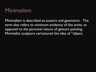 Minimalism Minimalism is described as austere and geometric.  The term also refers to minimum evidence of the artist, as opposed to the personal nature of gesture painting.  Minimalist sculptors caricatured the idea of “object. 