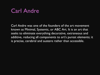 Carl Andre   Carl Andre was one of the founders of the art movement known as Minimal, Systemic, or ABC Art. It is an art that seeks to eliminate everything decorative, extraneous and additive, reducing all components to art's purest elements; it is precise, cerebral and austere rather than accessible. 