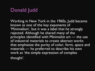 Donald Judd Working in New York in the 1960s, Judd became known as one of the key exponents of ‘Minimalism’, but it was a label that he strongly rejected. Although he shared many of the principles identified with Minimalist art — the use of industrial materials to create abstract works that emphasize the purity of color, form, space and materials — he preferred to describe his own work as ‘the simple expression of complex thought’.    