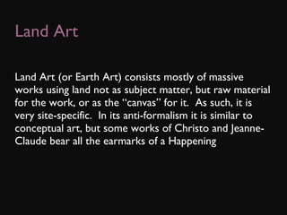 Land Art Land Art (or Earth Art) consists mostly of massive works using land not as subject matter, but raw material for the work, or as the “canvas” for it.  As such, it is very site-specific.  In its anti-formalism it is similar to conceptual art, but some works of Christo and Jeanne-Claude bear all the earmarks of a Happening 