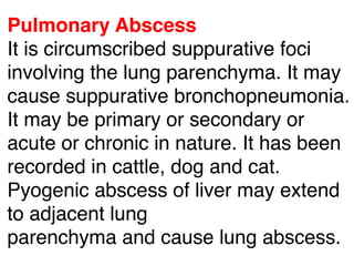 Pulmonary Abscess
It is circumscribed suppurative foci
involving the lung parenchyma. It may
cause suppurative bronchopneumonia.
It may be primary or secondary or
acute or chronic in nature. It has been
recorded in cattle, dog and cat.
Pyogenic abscess of liver may extend
to adjacent lung
parenchyma and cause lung abscess.
 