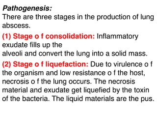 Pathogenesis:
There are three stages in the production of lung
abscess.
(1) Stage o f consolidation: Inﬂammatory
exudate ﬁlls up the
alveoli and convert the lung into a solid mass.
(2) Stage o f liquefaction: Due to virulence o f
the organism and low resistance o f the host,
necrosis o f the lung occurs. The necrosis
material and exudate get liqueﬁed by the toxin
of the bacteria. The liquid materials are the pus.
 
