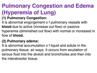 Pulmonary Congestion and Edema
(Hyperemia of Lung)
(1) Pulmonary Congestion:
It is abnormal engorgement o f pulmonary vessels with
blood due to active (increase out ﬂow) or passive
hyperemia (diminished out ﬂow) with normal or increased in
ﬂow of blood.
(2) Pulmonary edema:
It is abnormal accumulation o f liquid and solute in the
pulmonary tissue, air ways. It occurs from exudation of
serous ﬂuid into the alveoli and bronchioles and then into
the interalveolar tissue.
 