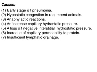 Causes:
(1) Early stage o f pneumonia.
(2) Hypostatic congestion in recumbent animals.
(3) Anaphylactic reactions.
(4) An increase capillary hydrostatic pressure.
(5) A loss o f negative interstitial  hydrostatic pressure.
(6) Increase of capillary permeability to protein.
(7) Insufﬁcient lymphatic drainage.
 