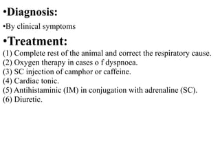 •Diagnosis:
•By clinical symptoms
•Treatment:
(1) Complete rest of the animal and correct the respiratory cause.
(2) Oxygen therapy in cases o f dyspnoea.
(3) SC injection of camphor or caffeine.
(4) Cardiac tonic.
(5) Antihistaminic (IM) in conjugation with adrenaline (SC).
(6) Diuretic.
 