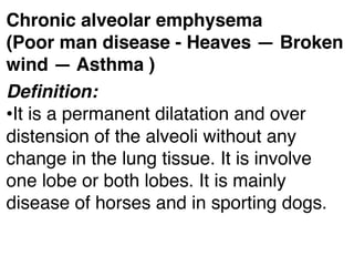 Chronic alveolar emphysema
(Poor man disease - Heaves — Broken
wind — Asthma )
Deﬁnition:
•It is a permanent dilatation and over
distension of the alveoli without any
change in the lung tissue. It is involve
one lobe or both lobes. It is mainly
disease of horses and in sporting dogs.
 