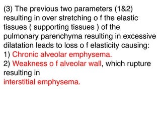 (3) The previous two parameters (1&2)
resulting in over stretching o f the elastic
tissues ( supporting tissues ) of the
pulmonary parenchyma resulting in excessive
dilatation leads to loss o f elasticity causing:
1) Chronic alveolar emphysema.
2) Weakness o f alveolar wall, which rupture
resulting in
interstitial emphysema.
 