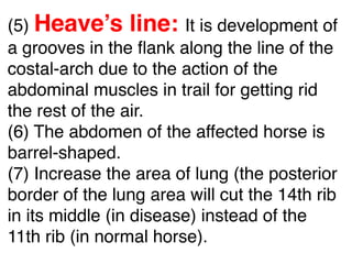 (5) Heave’s line: It is development of
a grooves in the ﬂank along the line of the
costal-arch due to the action of the
abdominal muscles in trail for getting rid
the rest of the air.
(6) The abdomen of the affected horse is
barrel-shaped.
(7) Increase the area of lung (the posterior
border of the lung area will cut the 14th rib
in its middle (in disease) instead of the
11th rib (in normal horse).
 