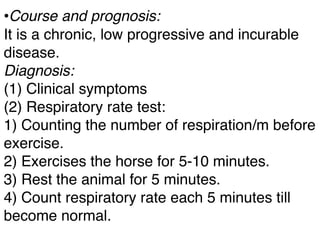 •Course and prognosis:
It is a chronic, low progressive and incurable
disease.
Diagnosis:
(1) Clinical symptoms
(2) Respiratory rate test:
1) Counting the number of respiration/m before
exercise.
2) Exercises the horse for 5-10 minutes.
3) Rest the animal for 5 minutes.
4) Count respiratory rate each 5 minutes till
become normal.
 