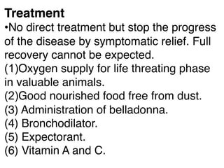 Treatment
•No direct treatment but stop the progress
of the disease by symptomatic relief. Full
recovery cannot be expected.
(1)Oxygen supply for life threating phase
in valuable animals.
(2)Good nourished food free from dust.
(3) Administration of belladonna.
(4) Bronchodilator.
(5) Expectorant.
(6) Vitamin A and C.
 