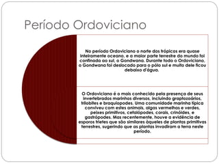 Período Ordoviciano
            No período Ordoviciano o norte dos trópicos era quase
         inteiramente oceano, e a maior parte terrestre do mundo foi
        confinada ao sul, o Gondwana. Durante todo o Ordoviciano,
        o Gondwana foi deslocado para o pólo sul e muito dele ficou
                             debaixo d'água.




         O Ordoviciano é o mais conhecido pela presença de seus
          invertebrados marinhos diversos, incluindo graptozoários,
         trilobites e braquiopodes. Uma comunidade marinha típica
            conviveu com estes animais, algas vermelhas e verdes,
               peixes primitivos, cefalópodes, corais, crinóides, e
            gastrópodes. Mas recentemente, houve a evidência de
        esporos trietes que são similares àqueles de plantas primitivas
         terrestres, sugerindo que as plantas invadiram a terra neste
                                     período.
 