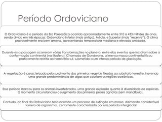Período Ordoviciano
  O Ordoviciano é o período da Era Paleozóica ocorrido aproximadamente entre 510 a 433 milhões de anos,
 sendo divido em três épocas: Ordoviciano Inferior (mais antigo), Médio, e Superior (mais “recente”). O clima
        provavelmente era bem ameno, apresentando temperatura mediana e elevada umidade.



Durante essa passagem ocorreram várias transformações no planeta, entre elas eventos que incidiram sobre a
    conformação continental (na litosfera). Chamada de Gondwana, a imensa massa continental ficou
           praticamente restrita ao hemisfério sul, submetido a um intenso período de glaciação.



 A vegetação é caracterizada pelo surgimento dos primeiros vegetais fixados ao substrato terrestre, havendo
                uma grande predominância de algas que cobriam as regiões oceânicas.



Esse período marcou para os animais invertebrados, uma grande explosão quanto à diversidade de espécies.
           O momento circunstanciou o surgimento dos primeiros peixes agnatas (sem mandíbula).


Contudo, ao final do Ordoviciano teria ocorrido um processo de extinção em massa, dizimando considerável
               número de organismos, certamente caracterizado por um período interglacial.
 