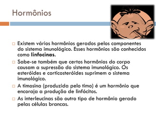 Hormônios


   Existem vários hormônios gerados pelos componentes
    do sistema imunológico. Esses hormônios são conhecidos
    como linfocinas.
   Sabe-se também que certos hormônios do corpo
    causam a supressão do sistema imunológico. Os
    esteróides e corticosteróides suprimem o sistema
    imunológico.
   A timosina (produzida pelo timo) é um hormônio que
    encoraja a produção de linfócitos.
   As interleucinas são outro tipo de hormônio gerado
    pelas células brancas.
 