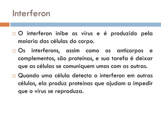 Interferon
   O interferon inibe os vírus e é produzido pela
    maioria das células do corpo.
   Os interferons, assim como os anticorpos e
    complementos, são proteínas, e sua tarefa é deixar
    que as células se comuniquem umas com as outras.
   Quando uma célula detecta o interferon em outras
    células, ela produz proteínas que ajudam a impedir
    que o vírus se reproduza.
 