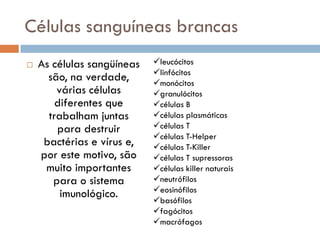 Células sanguíneas brancas
   As células sangüíneas   leucócitos
                            linfócitos
      são, na verdade,      monócitos
        várias células      granulócitos
        diferentes que      células B
      trabalham juntas      células plasmáticas
        para destruir       células T
                            células T-Helper
     bactérias e vírus e,   células T-Killer
    por este motivo, são    células T supressoras
     muito importantes      células killer naturais
       para o sistema       neutrófilos
                            eosinófilos
         imunológico.
                            basófilos
                            fagócitos
                            macrófagos
 