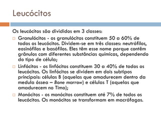 Leucócitos
Os leucócitos são divididos em 3 classes:
 Granulócitos - os granulócitos constituem 50 a 60% de
  todos os leucócitos. Dividem-se em três classes: neutrófilos,
  eosinófilos e basófilos. Eles têm esse nome porque contêm
  grânulos com diferentes substâncias químicas, dependendo
  do tipo de célula;
 Linfócitos - os linfócitos constituem 30 a 40% de todos os
  leucócitos. Os linfócitos se dividem em dois subtipos
  principais: células B (aquelas que amadurecem dentro da
  medula óssea – Bone marrow) e células T (aquelas que
  amadurecem no Timo);
 Monócitos - os monócitos constituem até 7% de todos os
  leucócitos. Os monócitos se transformam em macrófagos.
 