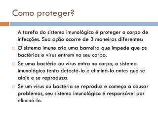 Como proteger?
    A tarefa do sistema imunológico é proteger o corpo de
    infecções. Sua ação ocorre de 3 maneiras diferentes:
   O sistema imune cria uma barreira que impede que as
    bactérias e vírus entrem no seu corpo.
   Se uma bactéria ou vírus entra no corpo, o sistema
    imunológico tenta detectá-lo e eliminá-lo antes que se
    aloje e se reproduza.
   Se um vírus ou bactéria se reproduz e começa a causar
    problemas, seu sistema imunológico é responsável por
    eliminá-lo.
 