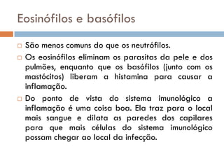 Eosinófilos e basófilos
   São menos comuns do que os neutrófilos.
   Os eosinófilos eliminam os parasitas da pele e dos
    pulmões, enquanto que os basófilos (junto com os
    mastócitos) liberam a histamina para causar a
    inflamação.
   Do ponto de vista do sistema imunológico a
    inflamação é uma coisa boa. Ela traz para o local
    mais sangue e dilata as paredes dos capilares
    para que mais células do sistema imunológico
    possam chegar ao local da infecção.
 