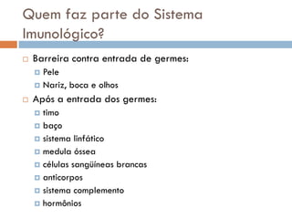 Quem faz parte do Sistema
Imunológico?
   Barreira contra entrada de germes:
     Pele
     Nariz, boca e olhos

   Após a entrada dos germes:
     timo
     baço
     sistema linfático
     medula óssea
     células sangüíneas brancas
     anticorpos
     sistema complemento
     hormônios
 
