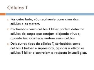 Células T
   Por outro lado, vão realmente para cima das
    células e as matam.
   Conhecidas como células T killer podem detectar
    células do corpo que estejam alojando vírus e,
    quando isso acontece, matam essas células.
   Dois outros tipos de células T, conhecidas como
    células T helper e supressora, ajudam a ativar as
    células T killer e controlam a resposta imunológica.
 