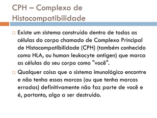 CPH – Complexo de
Histocompatibilidade
   Existe um sistema construído dentro de todas as
    células do corpo chamado de Complexo Principal
    de Histocompatibilidade (CPH) (também conhecido
    como HLA, ou human leukocyte antigen) que marca
    as células do seu corpo como "você".
   Qualquer coisa que o sistema imunológico encontre
    e não tenha essas marcas (ou que tenha marcas
    erradas) definitivamente não faz parte de você e
    é, portanto, algo a ser destruído.
 