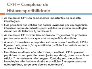 CPH – Complexo de
      Histocompatibilidade
   As moléculas CPH são componentes importantes da resposta
    imunológica.
   Elas permitem que células que foram invadidas por um organismo
    infeccioso sejam detectadas pelas células do sistema imunológico
    chamadas de linfócitos T, ou células T.
   As moléculas CPH fazem isso mostrando fragmentos de proteínas
    pertencentes ao invasor que está na superfície da célula.
   A célula T reconhece o peptídeo estranho preso à molécula CPH e
    liga-se a ele, uma ação que estimula a célula T a destruir ou curar
    a célula infectada.
   Em células saudáveis não infectadas, a molécula CPH apresenta
    peptídeos da sua própria célula (autopeptídeos), para os quais as
    células T normalmente não reagem. Contudo, se o mecanismo
    imunológico não funciona direito e as células T reagem contra os
    autopeptídeos, surge uma doença auto-imune".
 