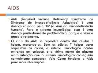AIDS
   Aids (Acquired Immune Deficiency Syndrome ou
    Síndrome de Imunodeficiência Adquirida) é uma
    doença causada pelo HIV (o vírus da imunodeficiência
    humana). Para o sistema imunológico, essa é uma
    doença particularmente problemática, porque o vírus o
    ataca diretamente.
   O vírus da Aids se reproduz dentro das células T
    helper, matando-as. Sem as células T helper para
    orquestrar as coisas, o sistema imunológico acaba
    entrando em colapso, e a vítima morre de alguma
    outra infecção que o sistema imunológico conseguiria
    normalmente combater. Veja Como funciona a Aids
    para mais informações.
 