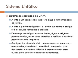 Sistema Linfático
   Sistema de circulação da LINFA.
     A linfa é um líquido claro que leva água e nutrientes para
      as células.
     A linfa é plasma sangüíneo - o líquido que forma o sangue
      sem as células vermelhas e brancas.
     Ela é responsável por levar nutrientes, água e oxigênio
      para as células, assim como proteínas e resíduos das células
      para a corrente sanguínea
     Qualquer bactéria aleatória que entre no corpo encontra
      seu caminho para dentro desse fluido intercelular. Uma
      das tarefas do sistema linfático é drenar e filtrar esses
      fluidos para detectar e remover as bactérias.
 
