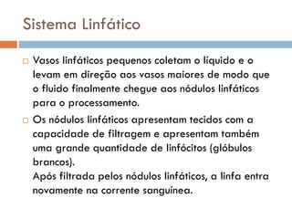 Sistema Linfático
   Vasos linfáticos pequenos coletam o líquido e o
    levam em direção aos vasos maiores de modo que
    o fluido finalmente chegue aos nódulos linfáticos
    para o processamento.
   Os nódulos linfáticos apresentam tecidos com a
    capacidade de filtragem e apresentam também
    uma grande quantidade de linfócitos (glóbulos
    brancos).
    Após filtrada pelos nódulos linfáticos, a linfa entra
    novamente na corrente sanguínea.
 