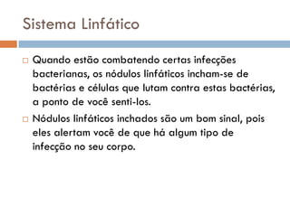 Sistema Linfático
   Quando estão combatendo certas infecções
    bacterianas, os nódulos linfáticos incham-se de
    bactérias e células que lutam contra estas bactérias,
    a ponto de você senti-los.
   Nódulos linfáticos inchados são um bom sinal, pois
    eles alertam você de que há algum tipo de
    infecção no seu corpo.
 