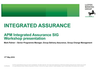 © 2016 Lloyds Banking Group plc and its subsidiaries. All rights reserved. This report was prepared by GCM Group Delivery Assurance for internal use as part
of Lloyds Banking Group’s Delivery Assurance Process. It must not be copied, quoted or made available in part or whole without the authors prior consent.Confidential
INTEGRATED ASSURANCE
APM Integrated Assurance SIG
Workshop presentation
Mark Palmer – Senior Programme Manager, Group Delivery Assurance, Group Change Management
17th May 2016
 