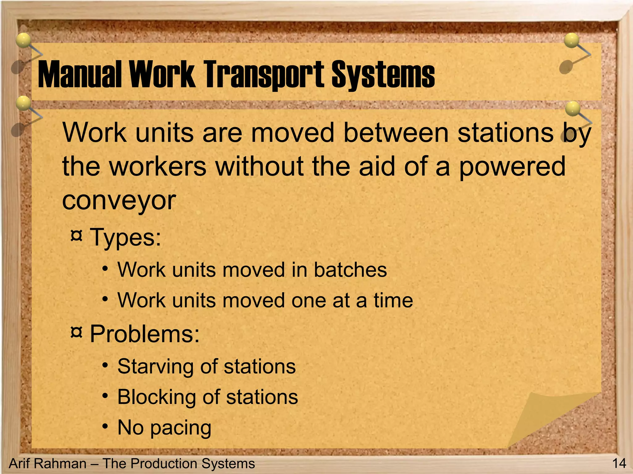 Arif Rahman – The Production Systems
Work units are moved between stations by
the workers without the aid of a powered
conveyor
¤ Types:
• Work units moved in batches
• Work units moved one at a time
¤ Problems:
• Starving of stations
• Blocking of stations
• No pacing
Manual Work Transport Systems
14
 