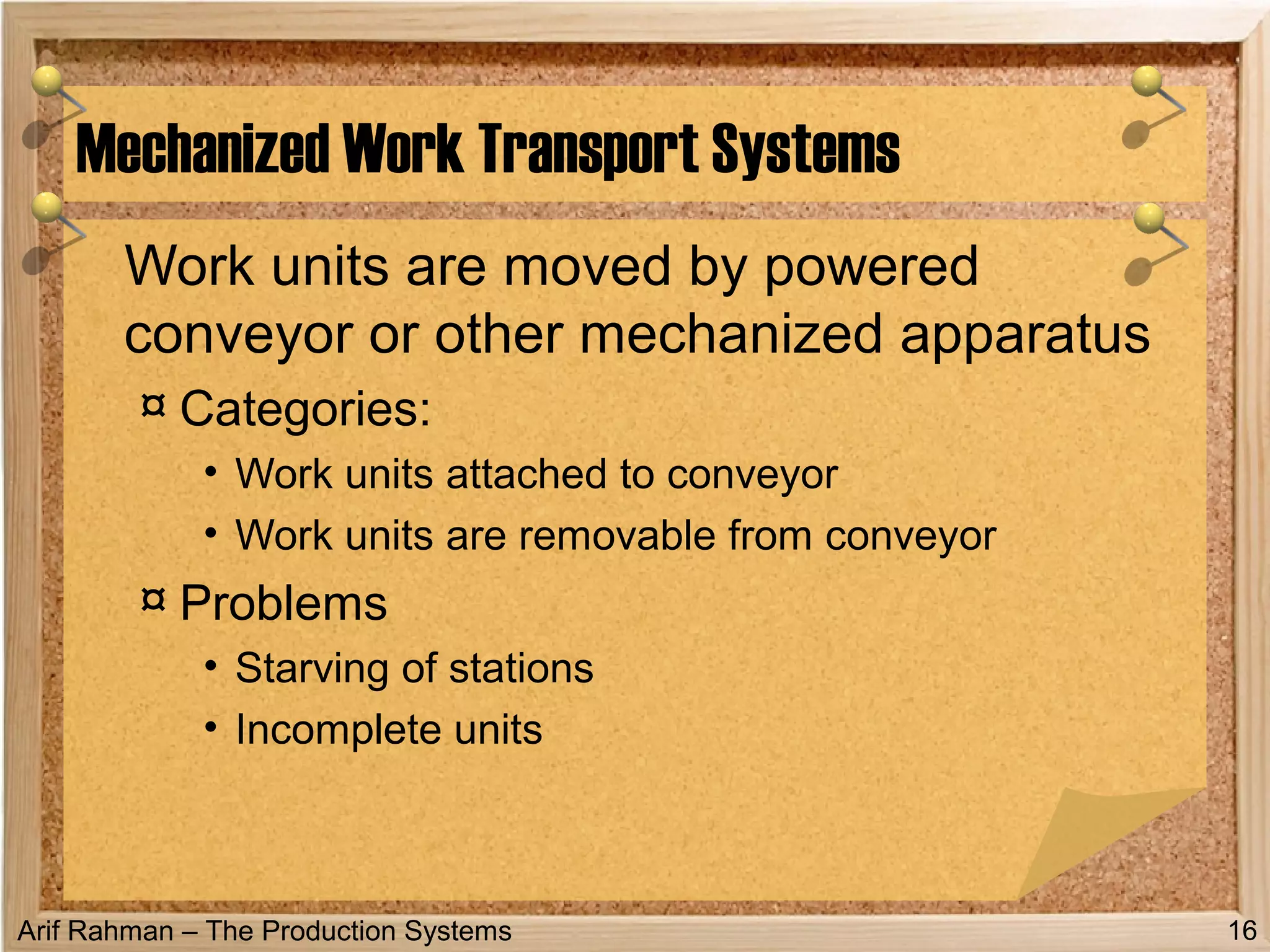 Arif Rahman – The Production Systems
Work units are moved by powered
conveyor or other mechanized apparatus
¤ Categories:
• Work units attached to conveyor
• Work units are removable from conveyor
¤ Problems
• Starving of stations
• Incomplete units
Mechanized Work Transport Systems
16
 